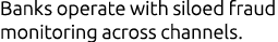 Banks operate with siloed fraud monitoring across channels.
