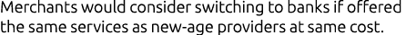Merchants would consider switching to banks if offered the same services as new age providers at same cost.